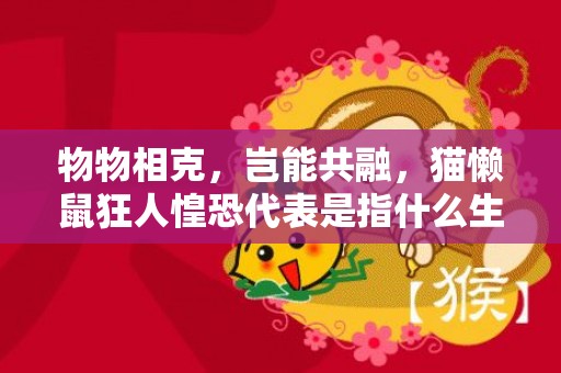 物物相克，岂能共融，猫懒鼠狂人惶恐代表是指什么生肖，精准词语落实