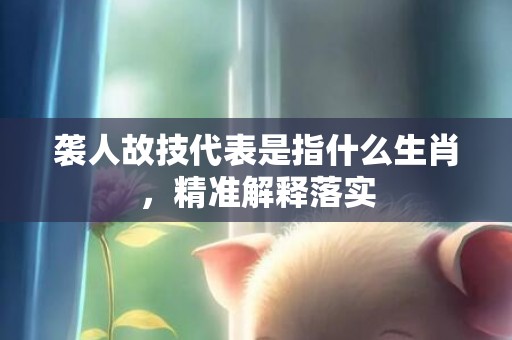 袭人故技代表是指什么生肖，精准解释落实