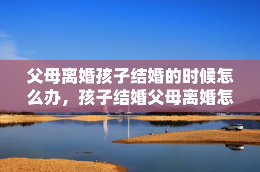 父母离婚孩子结婚的时候怎么办，孩子结婚父母离婚怎么办
