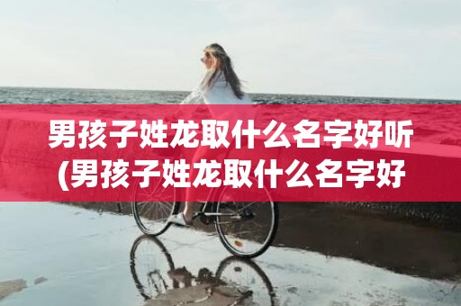 男孩子姓龙取什么名字好听(男孩子姓龙取什么名字好听两个字)