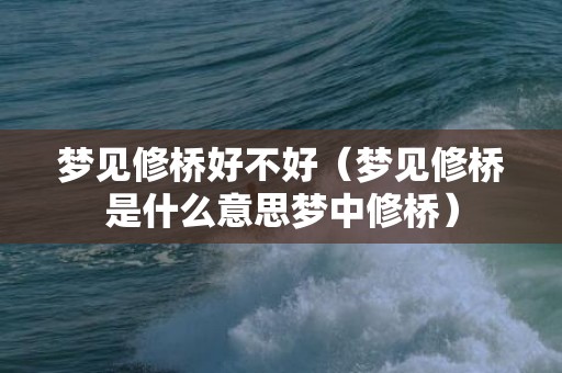 梦见修桥好不好（梦见修桥是什么意思梦中修桥）