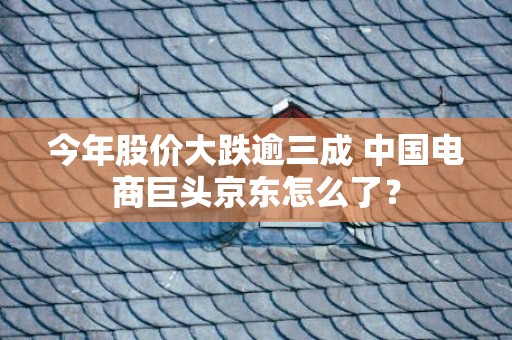 今年股价大跌逾三成 中国电商巨头京东怎么了？