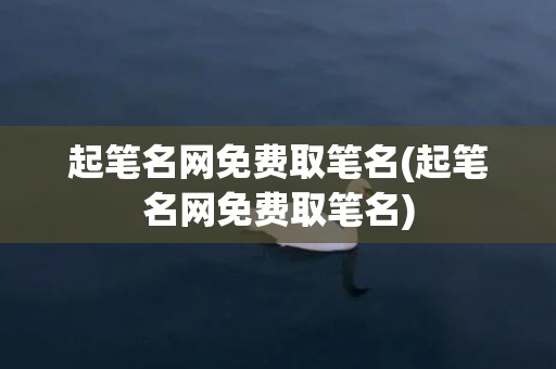 起笔名网免费取笔名(起笔名网免费取笔名)