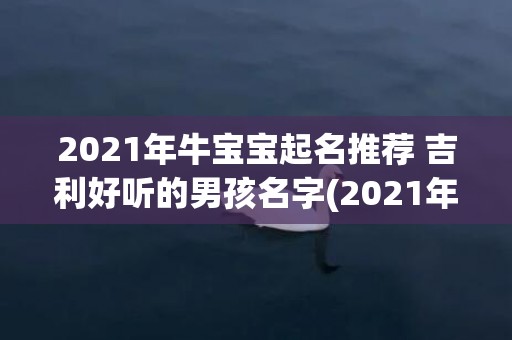 2021年牛宝宝起名推荐 吉利好听的男孩名字(2021年牛宝宝取名五行属什么最好)
