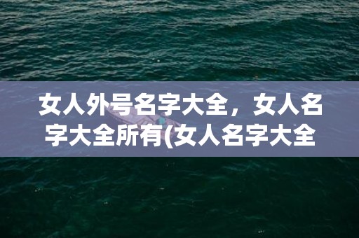 女人外号名字大全，女人名字大全所有(女人名字大全：拓展你的生活灵感)