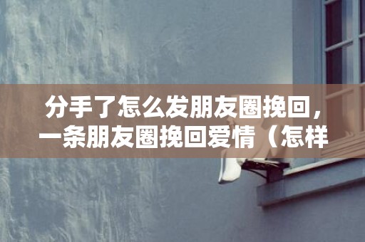 分手了怎么发朋友圈挽回，一条朋友圈挽回爱情（怎样发一条朋友圈挽回女友）