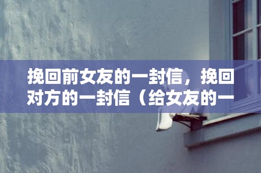 挽回前女友的一封信，挽回对方的一封信（给女友的一封挽回的信）