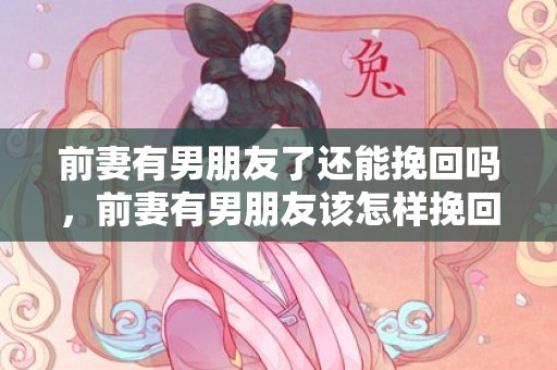 前妻有男朋友了还能挽回吗，前妻有男朋友该怎样挽回（前妻有男朋友该怎样挽回呢）