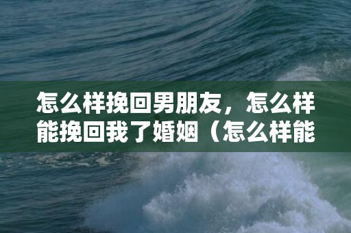 怎么样挽回男朋友，怎么样能挽回我了婚姻（怎么样能挽回我了婚姻呢）