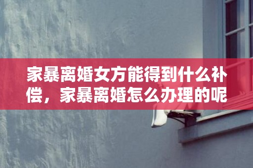 家暴离婚女方能得到什么补偿，家暴离婚怎么办理的呢法律