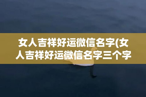 女人吉祥好运微信名字(女人吉祥好运微信名字三个字)