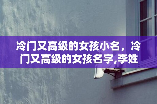 冷门又高级的女孩小名，冷门又高级的女孩名字,李姓冷门却很高级的名字？