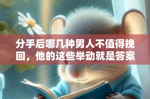 分手后哪几种男人不值得挽回，他的这些举动就是答案！