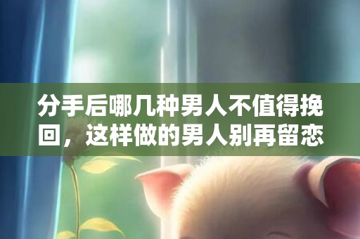 分手后哪几种男人不值得挽回，这样做的男人别再留恋！