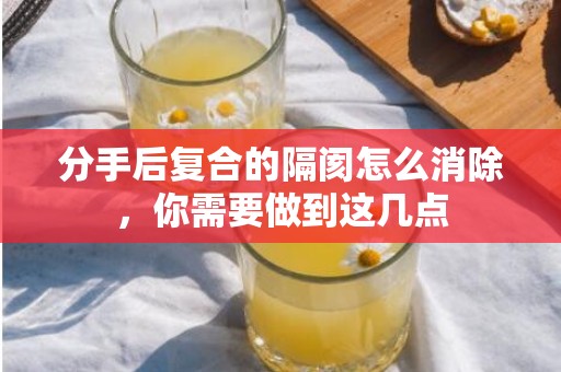 分手后复合的隔阂怎么消除，你需要做到这几点
