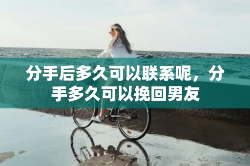 分手后多久可以联系呢，分手多久可以挽回男友