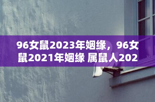 96女鼠2023年姻缘，96女鼠2021年姻缘 属鼠人2021运势