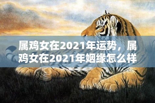 属鸡女在2021年运势，属鸡女在2021年姻缘怎么样 生肖鸡相配生肖龙