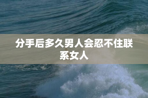 分手后多久男人会忍不住联系女人