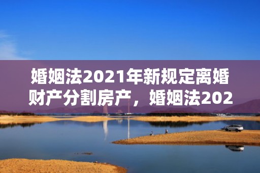 婚姻法2021年新规定离婚财产分割房产，婚姻法2021年新规定财产
