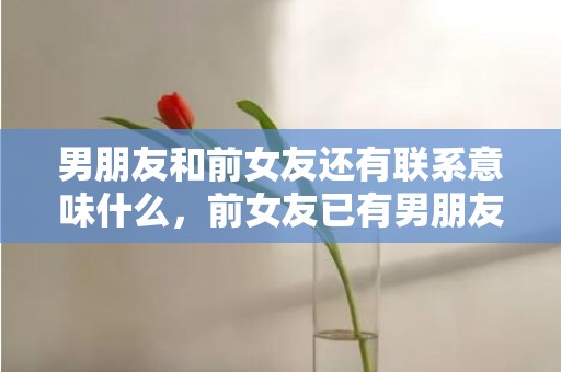 男朋友和前女友还有联系意味什么，前女友已有男朋友怎么挽回（前男友有对象了怎么挽回）