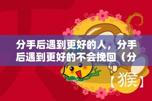 分手后遇到更好的人，分手后遇到更好的不会挽回（分手后遇到更好的不会挽回的男人）
