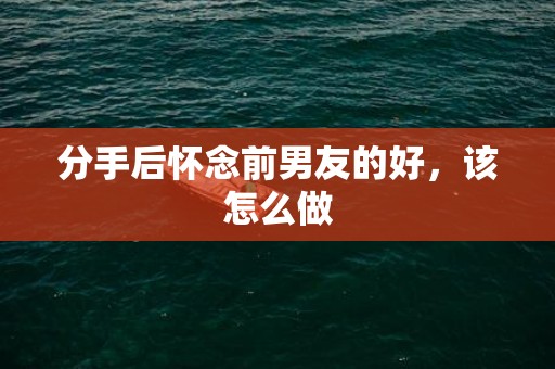分手后怀念前男友的好，该怎么做