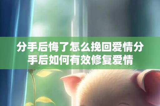 分手后悔了怎么挽回爱情分手后如何有效修复爱情