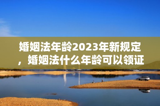 婚姻法年龄2023年新规定，婚姻法什么年龄可以领证