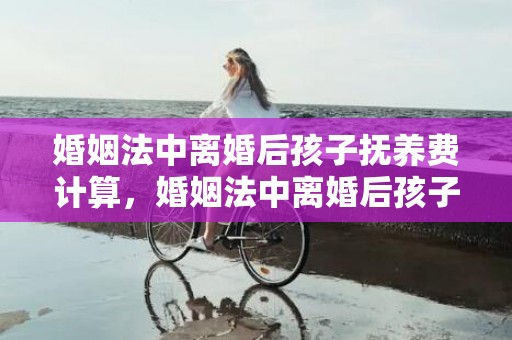 婚姻法中离婚后孩子抚养费计算，婚姻法中离婚后孩子探望
