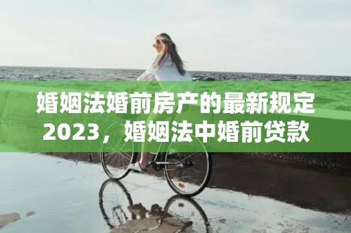 婚姻法婚前房产的最新规定2023，婚姻法中婚前贷款房归谁