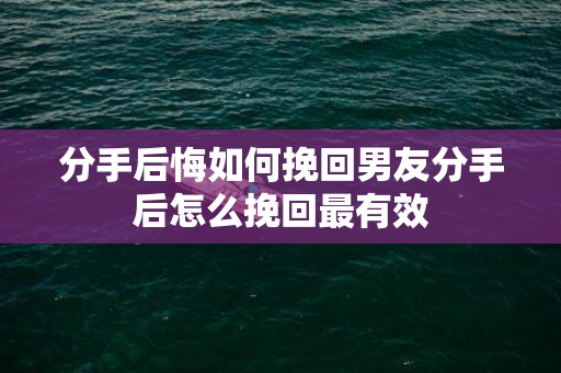 分手后悔如何挽回男友分手后怎么挽回最有效