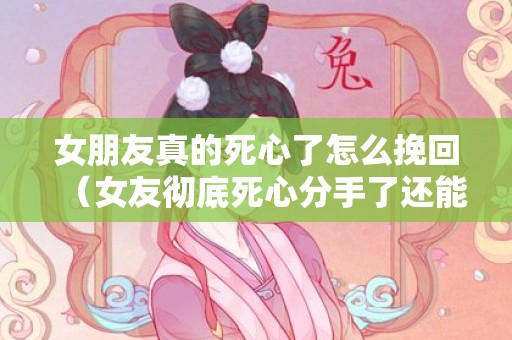 女朋友真的死心了怎么挽回（女友彻底死心分手了还能挽回吗）
