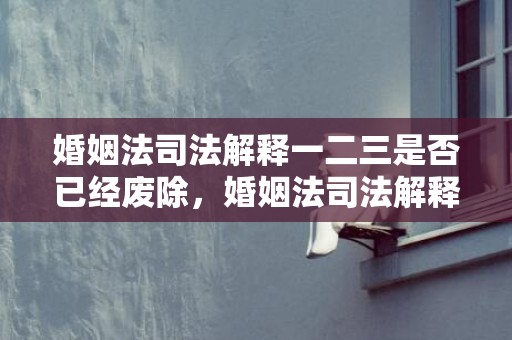 婚姻法司法解释一二三是否已经废除，婚姻法司法解释婚前财产