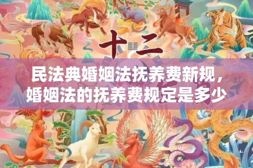 民法典婚姻法抚养费新规，婚姻法的抚养费规定是多少
