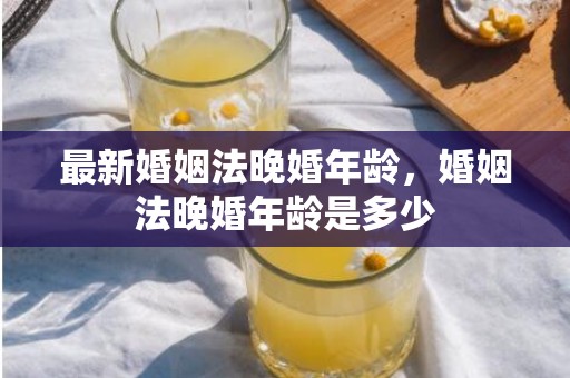 最新婚姻法晚婚年龄，婚姻法晚婚年龄是多少