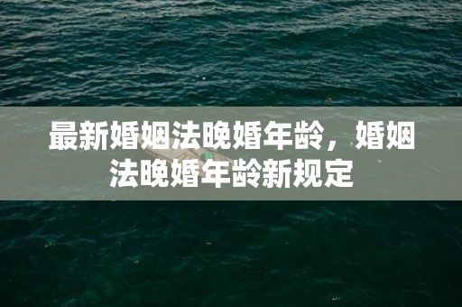 最新婚姻法晚婚年龄，婚姻法晚婚年龄新规定
