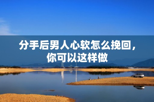 分手后男人心软怎么挽回，你可以这样做
