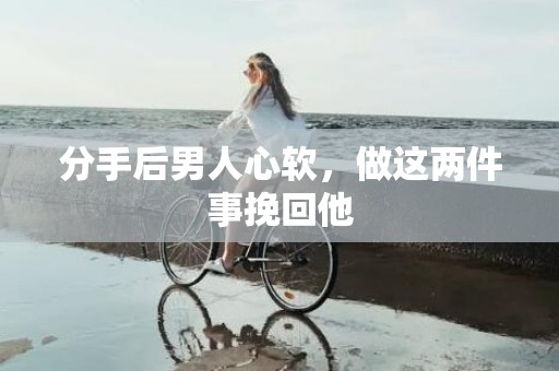 分手后男人心软，做这两件事挽回他