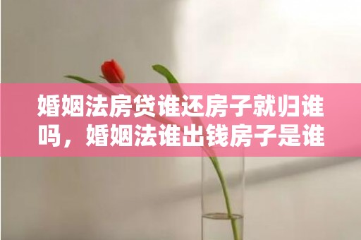 婚姻法房贷谁还房子就归谁吗，婚姻法谁出钱房子是谁的