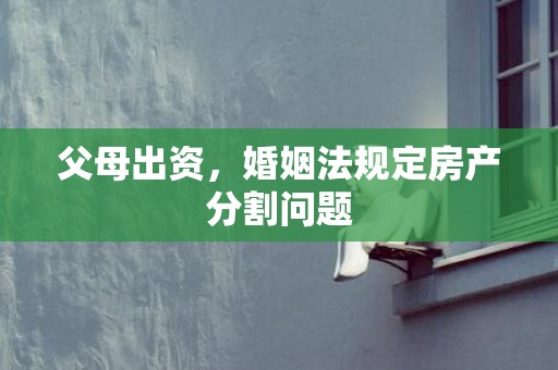 父母出资，婚姻法规定房产分割问题