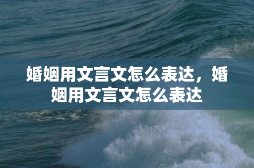 婚姻用文言文怎么表达，婚姻用文言文怎么表达