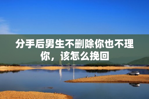 分手后男生不删除你也不理你，该怎么挽回