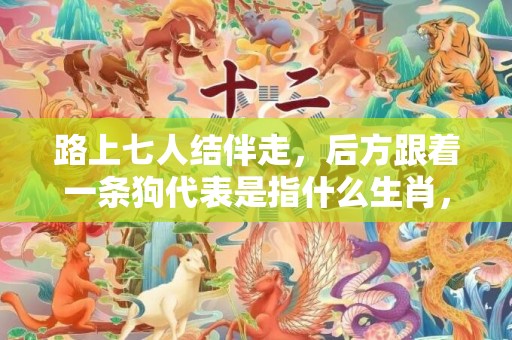 路上七人结伴走，后方跟着一条狗代表是指什么生肖，最佳作答落实
