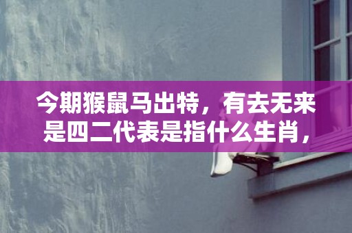 今期猴鼠马出特，有去无来是四二代表是指什么生肖，答案解释落实