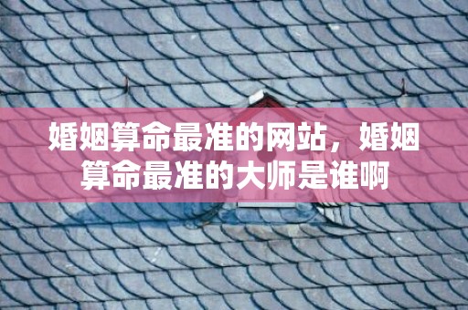 婚姻算命最准的网站，婚姻算命最准的大师是谁啊