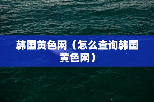韩国黄色网（怎么查询韩国黄色网）