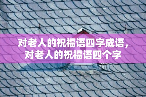 对老人的祝福语四字成语，对老人的祝福语四个字