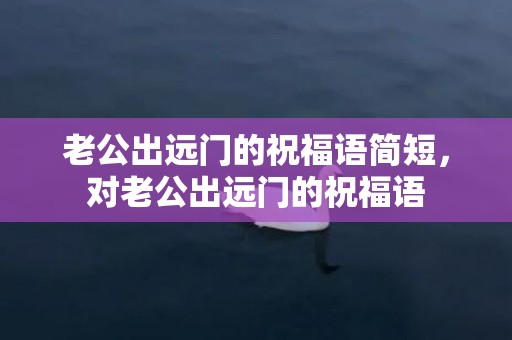 老公出远门的祝福语简短，对老公出远门的祝福语