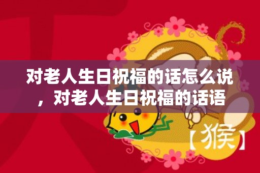对老人生日祝福的话怎么说，对老人生日祝福的话语